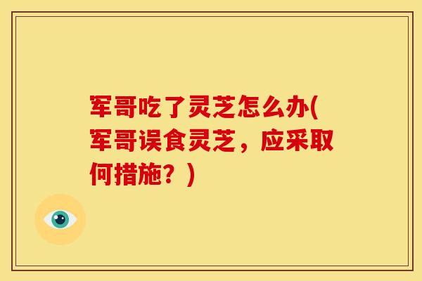 军哥吃了灵芝怎么办(军哥误食灵芝，应采取何措施？)