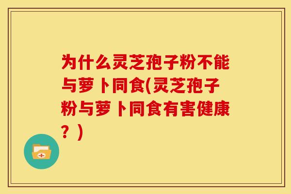 为什么灵芝孢子粉不能与萝卜同食(灵芝孢子粉与萝卜同食有害健康?)