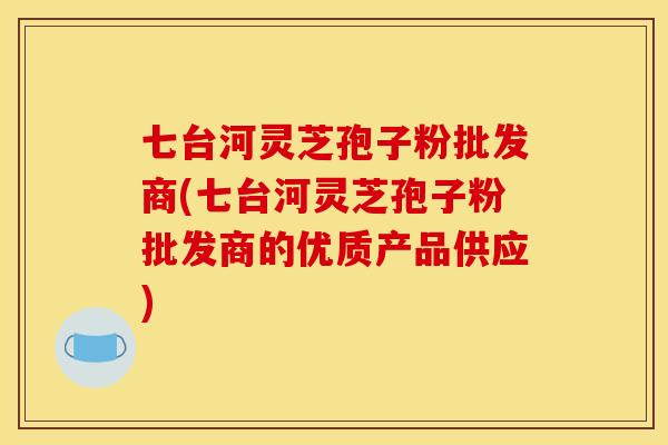 七台河灵芝孢子粉批发商(七台河灵芝孢子粉批发商的优质产品供应)