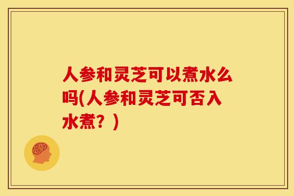 人参和灵芝可以煮水么吗(人参和灵芝可否入水煮?)