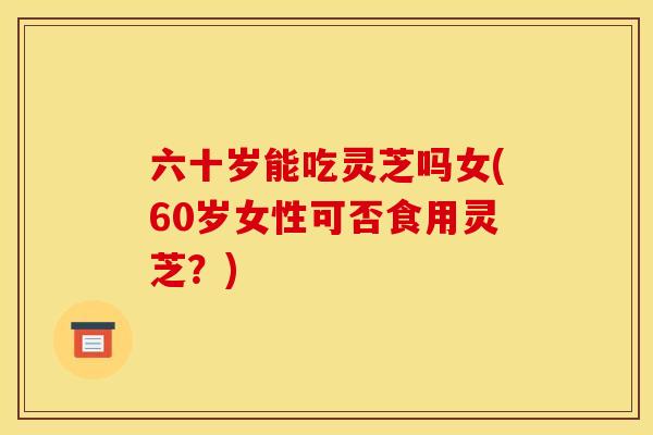 六十岁能吃灵芝吗女(60岁女性可否食用灵芝?)