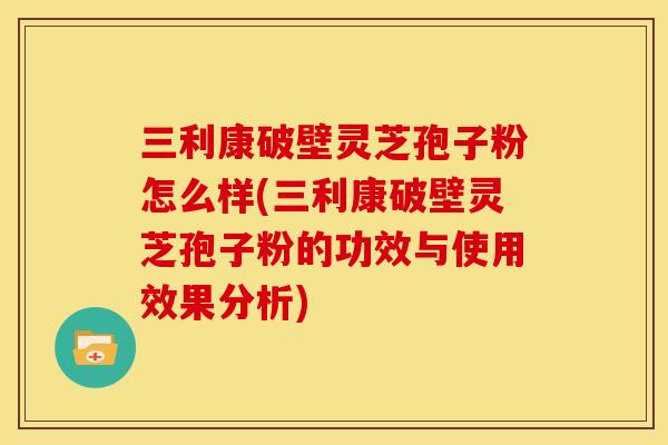 三利康破壁灵芝孢子粉怎么样(三利康破壁灵芝孢子粉的功效与使用效果分析)