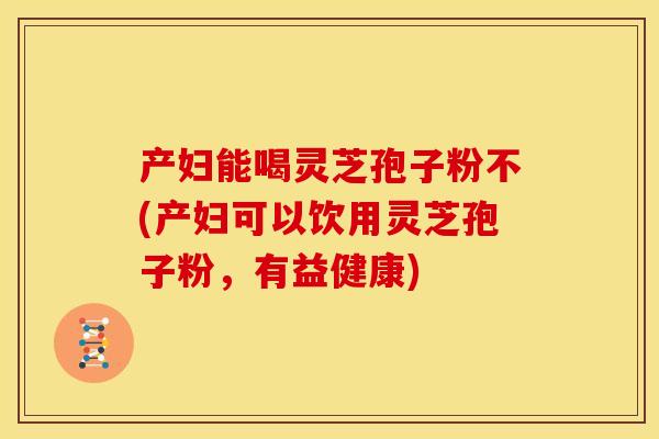 产妇能喝灵芝孢子粉不(产妇可以饮用灵芝孢子粉,有益健康)