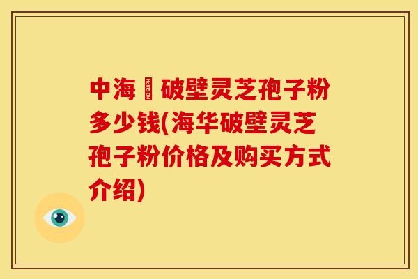 中海華破壁灵芝孢子粉多少钱(海华破壁灵芝孢子粉价格及购买方式介绍)