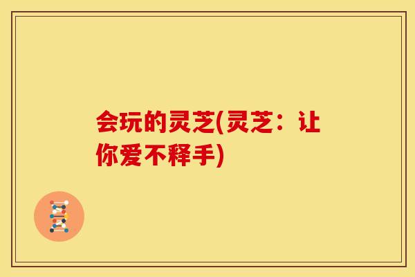 会玩的灵芝(灵芝：让你爱不释手)