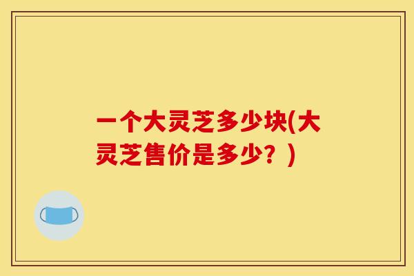 一个大灵芝多少块(大灵芝售价是多少?)