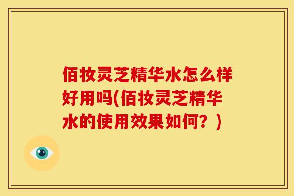 佰妆灵芝精华水怎么样好用吗(佰妆灵芝精华水的使用效果如何?)