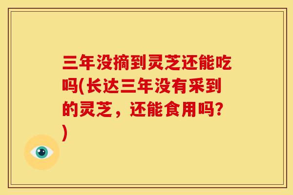 三年没摘到灵芝还能吃吗(长达三年没有采到的灵芝，还能食用吗？)