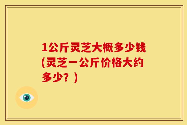 1公斤灵芝大概多少钱(灵芝一公斤价格大约多少?)