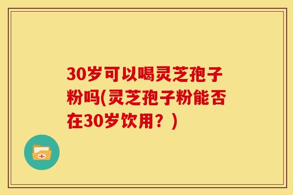 30岁可以喝灵芝孢子粉吗(灵芝孢子粉能否在30岁饮用?)