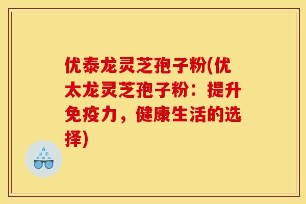 优泰龙灵芝孢子粉(优太龙灵芝孢子粉：提升免疫力，健康生活的选择)