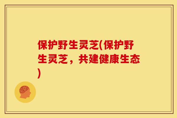 保护野生灵芝(保护野生灵芝,共建健康生态)