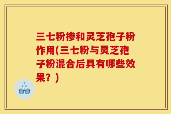 三七粉掺和灵芝孢子粉作用(三七粉与灵芝孢子粉混合后具有哪些效果?)