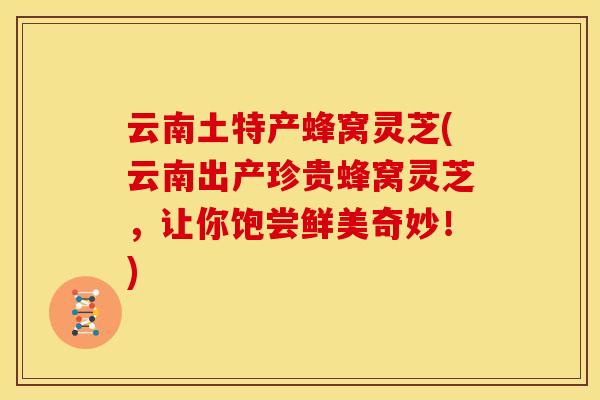 云南土特产蜂窝灵芝(云南出产珍贵蜂窝灵芝,让你饱尝鲜美奇妙!)