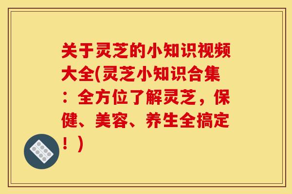 关于灵芝的小知识视频大全(灵芝小知识合集:全方位了解灵芝,保健、美容、养生全搞定!)