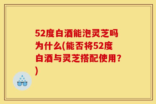 52度白酒能泡灵芝吗为什么(能否将52度白酒与灵芝搭配使用?)