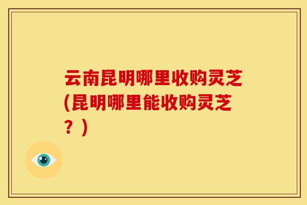 云南昆明哪里收购灵芝(昆明哪里能收购灵芝?)