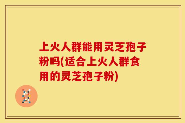 上火人群能用灵芝孢子粉吗(适合上火人群食用的灵芝孢子粉)