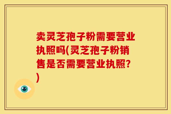 卖灵芝孢子粉需要营业执照吗(灵芝孢子粉销售是否需要营业执照？)