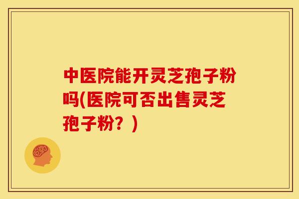 中医院能开灵芝孢子粉吗(医院可否出售灵芝孢子粉?)