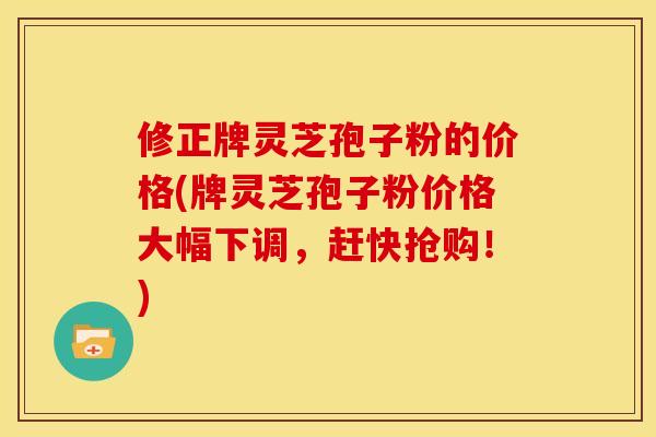 修正牌灵芝孢子粉的价格(牌灵芝孢子粉价格大幅下调,赶快抢购!)