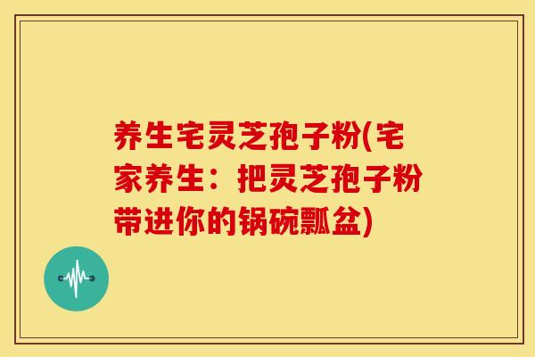 养生宅灵芝孢子粉(宅家养生:把灵芝孢子粉带进你的锅碗瓢盆)