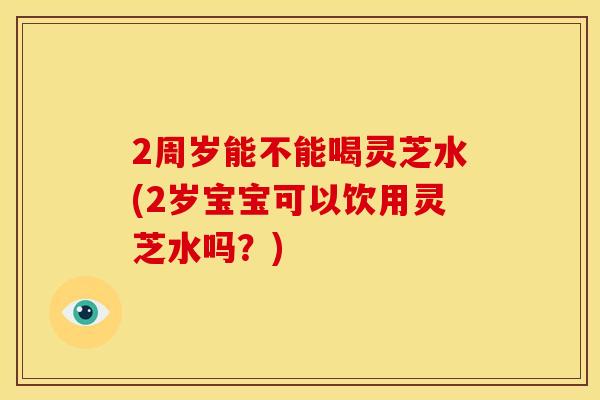 2周岁能不能喝灵芝水(2岁宝宝可以饮用灵芝水吗?)