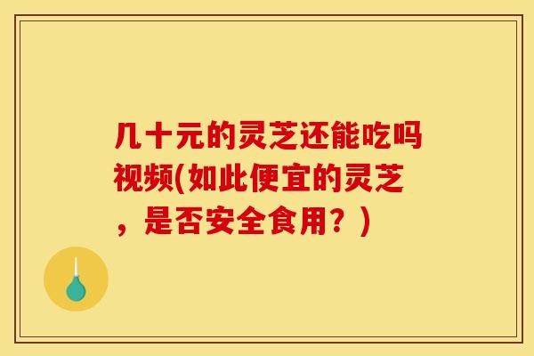 几十元的灵芝还能吃吗视频(如此便宜的灵芝,是否安全食用?)