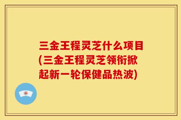 三金王程灵芝什么项目(三金王程灵芝领衔掀起新一轮保健品热波)