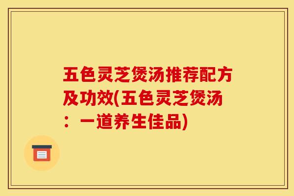 五色灵芝煲汤推荐配方及功效(五色灵芝煲汤:一道养生佳品)