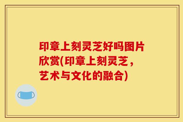 印章上刻灵芝好吗图片欣赏(印章上刻灵芝，艺术与文化的融合)