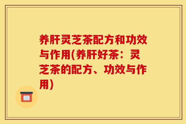 养肝灵芝茶配方和功效与作用(养肝好茶：灵芝茶的配方、功效与作用)