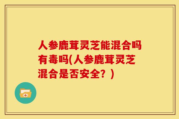 人参鹿茸灵芝能混合吗有毒吗(人参鹿茸灵芝混合是否安全?)