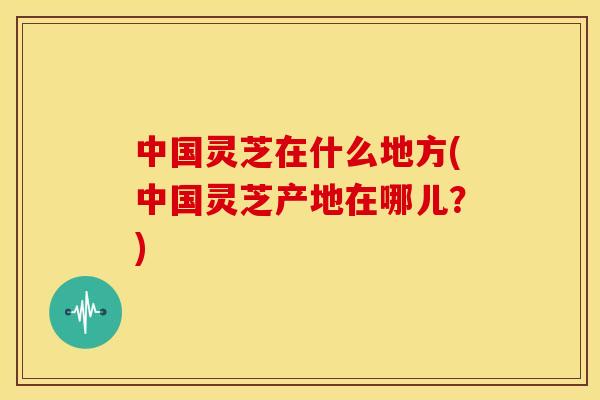中国灵芝在什么地方(中国灵芝产地在哪儿?)