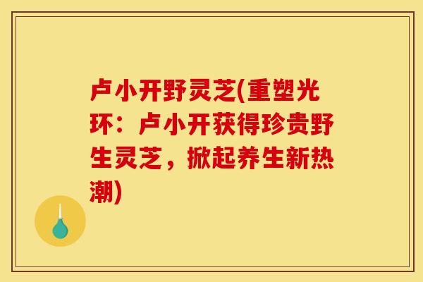 卢小开野灵芝(重塑光环:卢小开获得珍贵野生灵芝,掀起养生新热潮)