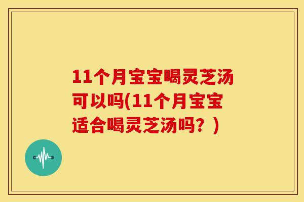 11个月宝宝喝灵芝汤可以吗(11个月宝宝适合喝灵芝汤吗?)