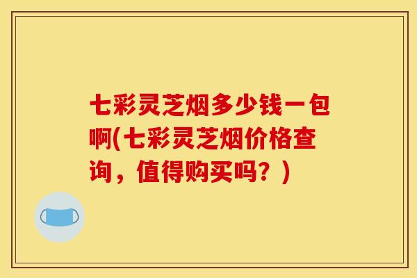 七彩灵芝烟多少钱一包啊(七彩灵芝烟价格查询,值得购买吗?)