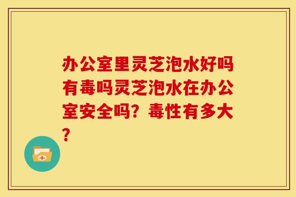 办公室里灵芝泡水好吗有毒吗灵芝泡水在办公室安全吗？毒性有多大？