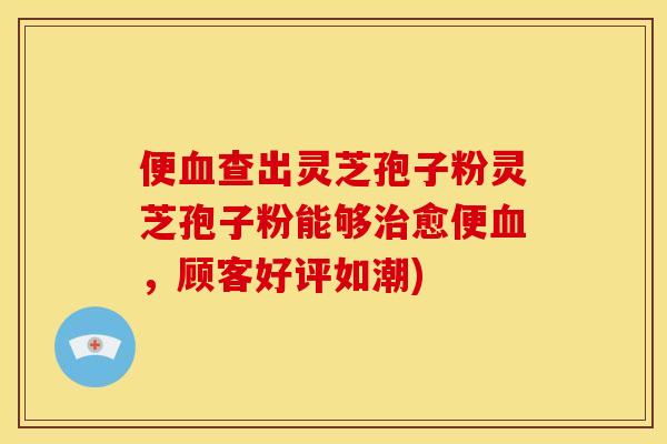 便血查出灵芝孢子粉灵芝孢子粉能够治愈便血，顾客好评如潮)