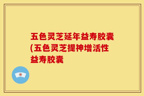 五色灵芝延年益寿胶囊(五色灵芝提神增活性益寿胶囊