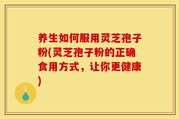 养生如何服用灵芝孢子粉(灵芝孢子粉的正确食用方式,让你更健康)