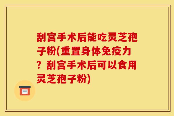 刮宫手术后能吃灵芝孢子粉(重置身体免疫力?刮宫手术后可以食用灵芝孢子粉)