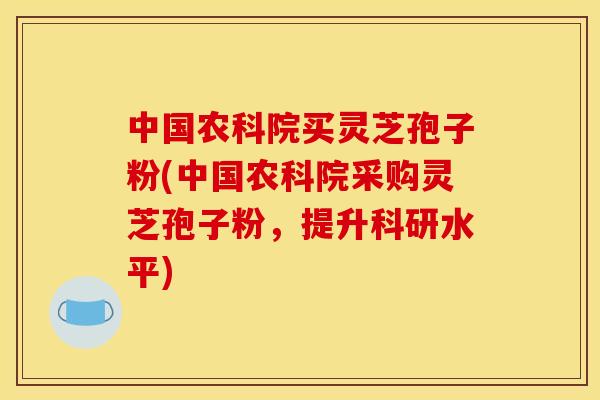 中国农科院买灵芝孢子粉(中国农科院采购灵芝孢子粉,提升科研水平)