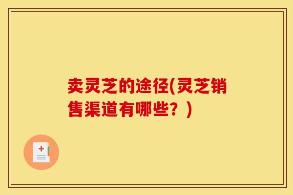 卖灵芝的途径(灵芝销售渠道有哪些?)
