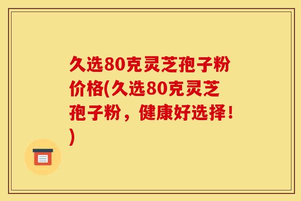 久选80克灵芝孢子粉价格(久选80克灵芝孢子粉,健康好选择!)