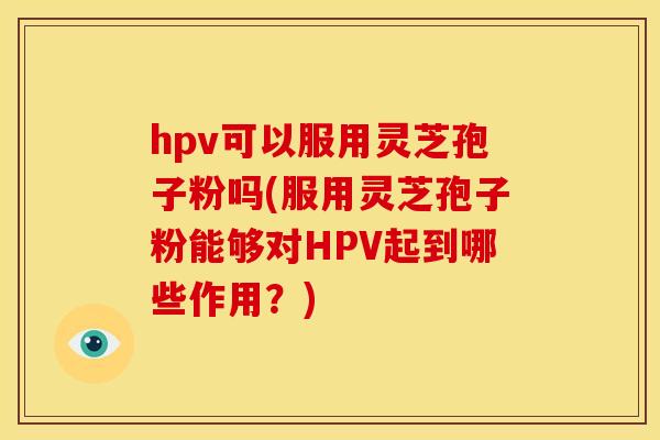 hpv可以服用灵芝孢子粉吗(服用灵芝孢子粉能够对HPV起到哪些作用?)