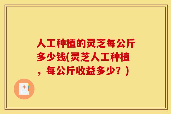 人工种植的灵芝每公斤多少钱(灵芝人工种植,每公斤收益多少?)