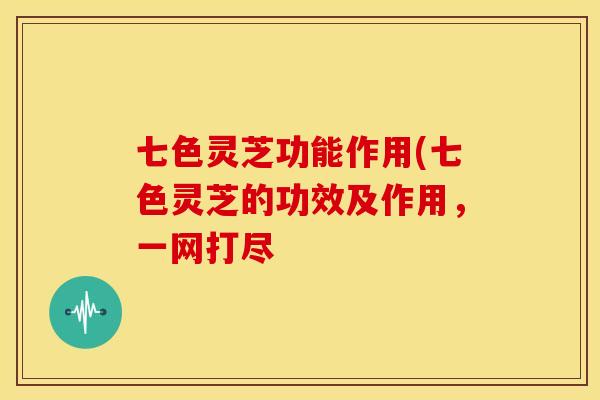 七色灵芝功能作用(七色灵芝的功效及作用,一网打尽