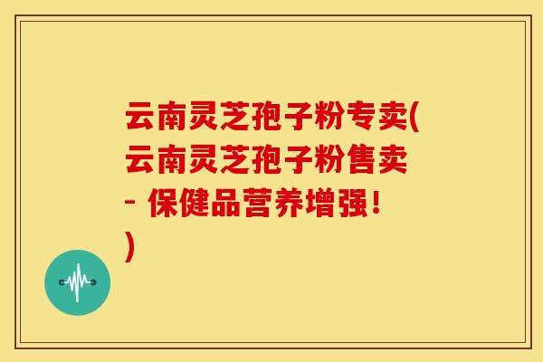 云南灵芝孢子粉专卖(云南灵芝孢子粉售卖 - 保健品营养增强!)