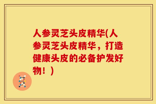 人参灵芝头皮精华(人参灵芝头皮精华,打造健康头皮的必备护发好物!)